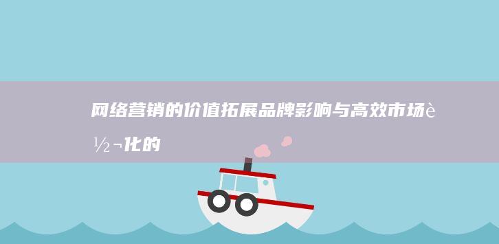 网络营销的价值：拓展品牌影响与高效市场转化的关键策略